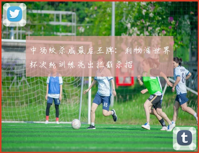 中场绞杀成最后王牌：利物浦世界杯次轮训练亮出拦截杀招
