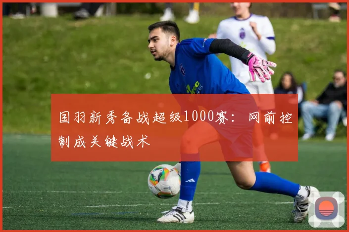 国羽新秀备战超级1000赛：网前控制成关键战术 - 88看球