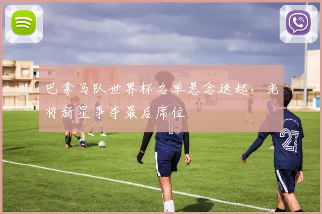 巴拿马队世界杯名单悬念迭起，老将新星争夺最后席位