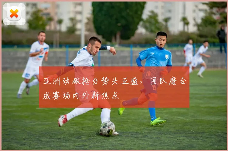 亚洲劲旅抢分势头正盛，团队磨合成赛场内外新焦点