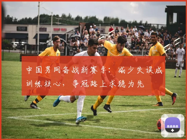 中国男网备战新赛季：减少失误成训练核心，争冠路上求稳为先