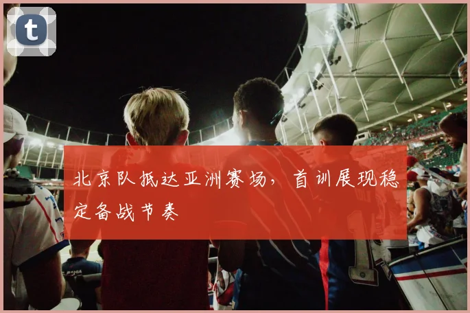 北京队抵达亚洲赛场，首训展现稳定备战节奏 - 88看球