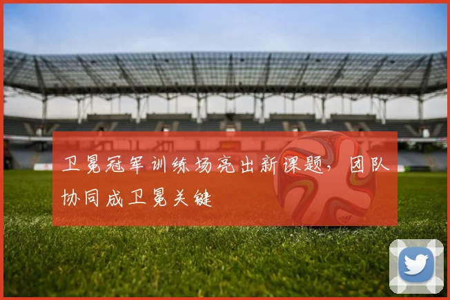 卫冕冠军训练场亮出新课题，团队协同成卫冕关键 - 88看球