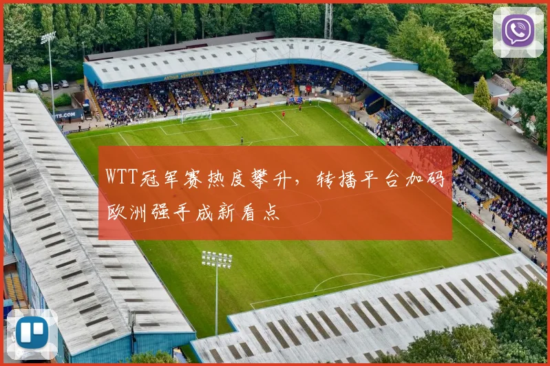 WTT冠军赛热度攀升，转播平台加码欧洲强手成新看点