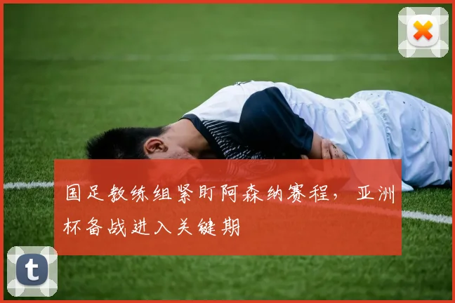 国足教练组紧盯阿森纳赛程，亚洲杯备战进入关键期 - 88看球