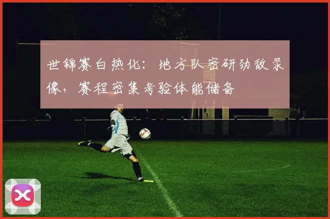 世锦赛白热化：地方队密研劲敌录像，赛程密集考验体能储备