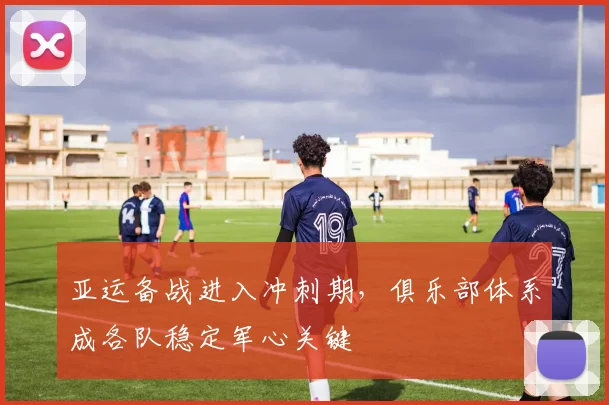 亚运备战进入冲刺期,俱乐部体系成各队稳定军心关键