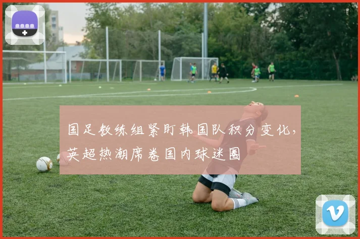 国足教练组紧盯韩国队积分变化，英超热潮席卷国内球迷圈 - 88看球