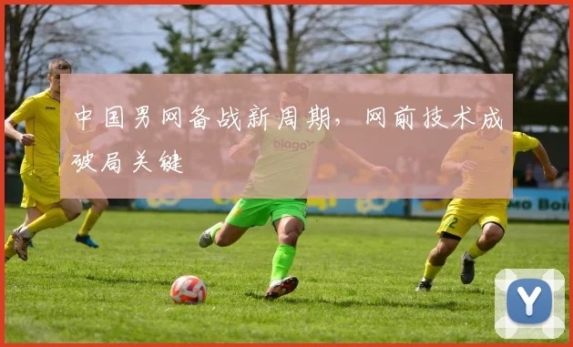 中国男网备战新周期，网前技术成破局关键