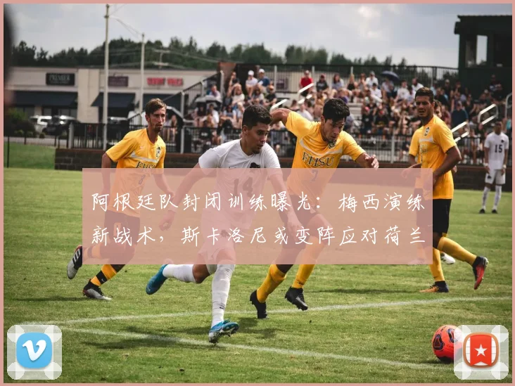 阿根廷队封闭训练曝光：梅西演练新战术，斯卡洛尼或变阵应对荷兰防线