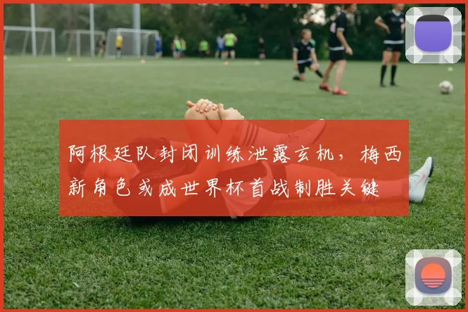阿根廷队封闭训练泄露玄机，梅西新角色或成世界杯首战制胜关键