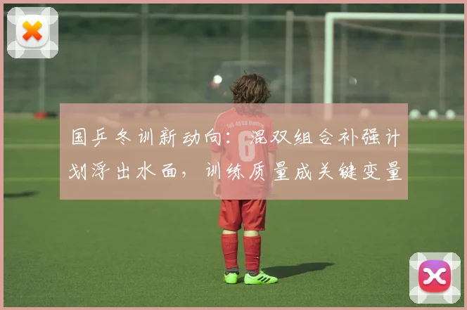 国乒冬训新动向：混双组合补强计划浮出水面，训练质量成关键变量 - 88看球