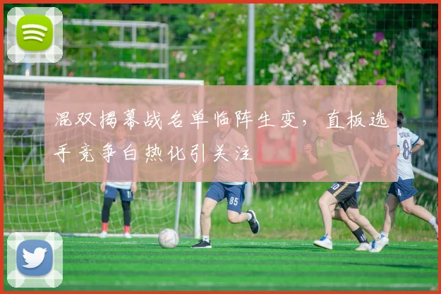 混双揭幕战名单临阵生变，直板选手竞争白热化引关注
