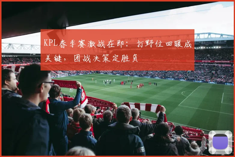 KPL春季赛激战在即：打野位回暖成关键，团战决策定胜负