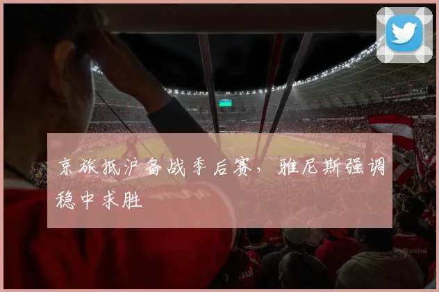 京旅抵沪备战季后赛，雅尼斯强调稳中求胜