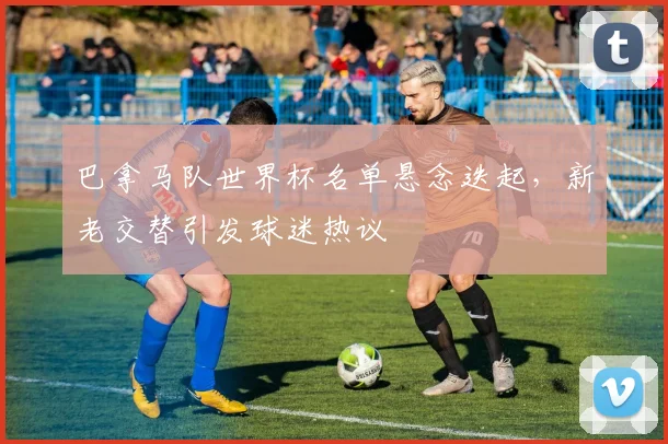 巴拿马队世界杯名单悬念迭起，新老交替引发球迷热议