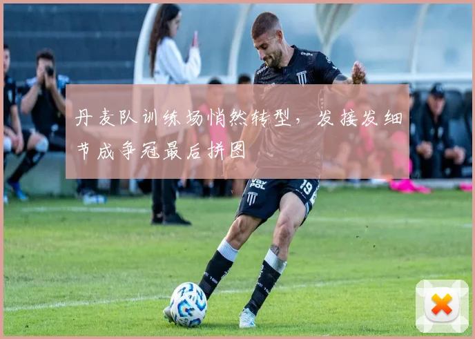 丹麦队训练场悄然转型，发接发细节成争冠最后拼图