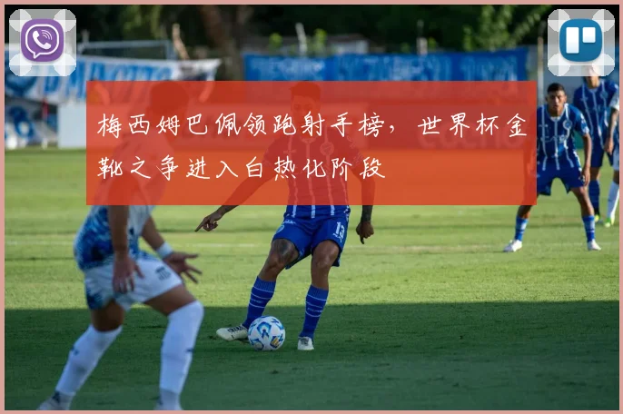 梅西姆巴佩领跑射手榜，世界杯金靴之争进入白热化阶段