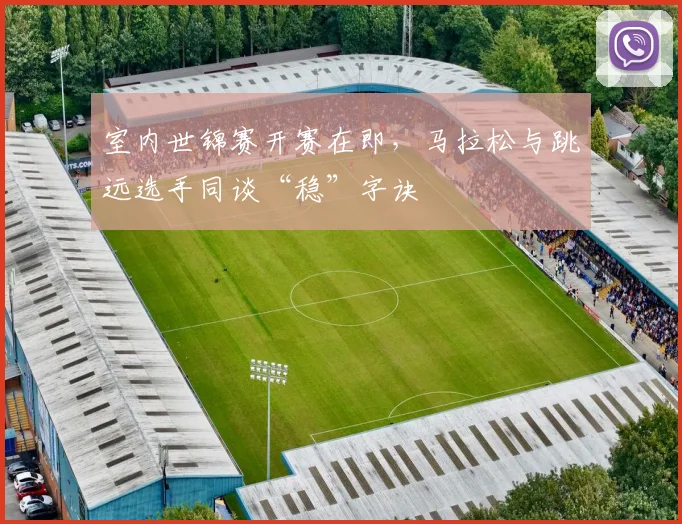 室内世锦赛开赛在即，马拉松与跳远选手同谈“稳”字诀