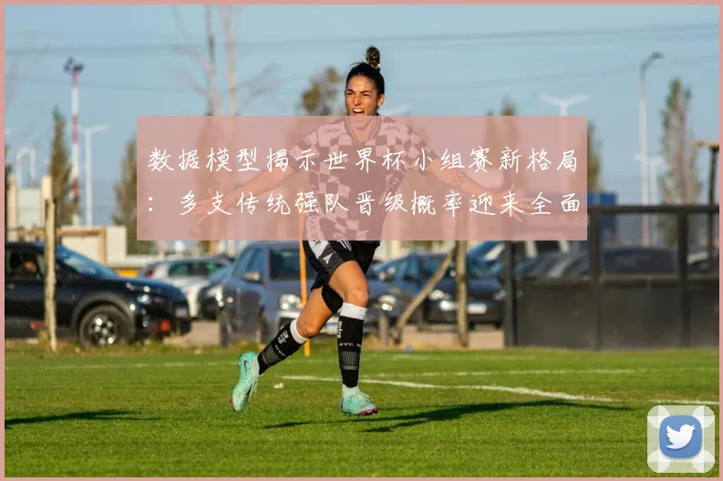 数据模型揭示世界杯小组赛新格局：多支传统强队晋级概率迎来全面升级