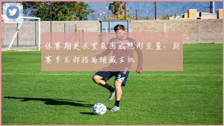休赛期更衣室氛围成隐形变量，新赛季东部格局暗藏玄机