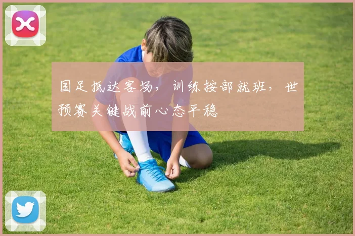 国足抵达客场，训练按部就班，世预赛关键战前心态平稳 - 88看球