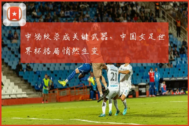 中场绞杀成关键武器，中国女足世界杯格局悄然生变