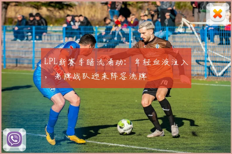 LPL新赛季暗流涌动：年轻血液注入，老牌战队迎来阵容洗牌