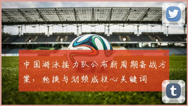中国游泳接力队公布新周期备战方案，轮换与划频成核心关键词