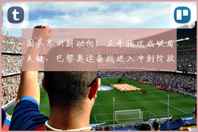 国乒冬训新动向：正手抢攻成破局关键，巴黎奥运备战进入冲刺阶段 - 88看球