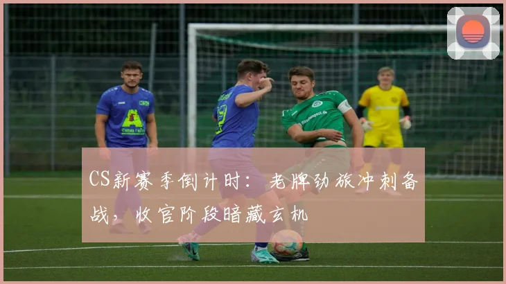 CS新赛季倒计时：老牌劲旅冲刺备战，收官阶段暗藏玄机