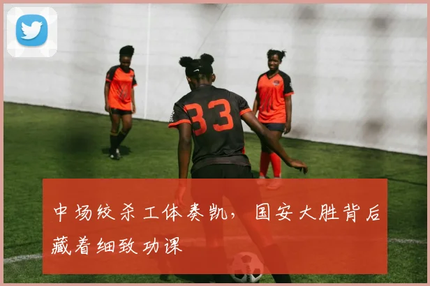 中场绞杀工体奏凯,国安大胜背后藏着细致功课