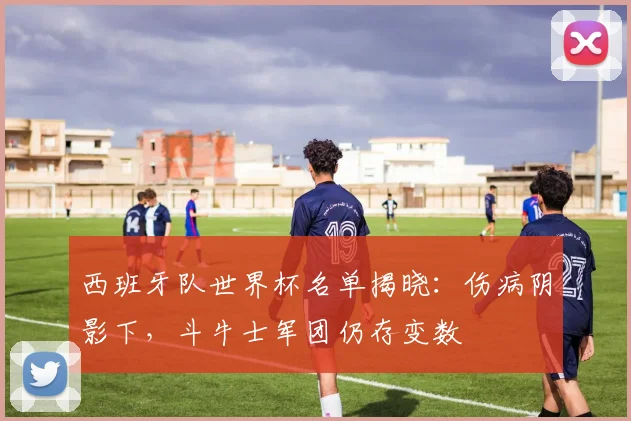 西班牙队世界杯名单揭晓：伤病阴影下，斗牛士军团仍存变数